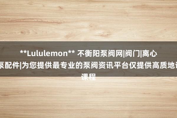 **Lululemon** 不衡阳泵阀网|阀门|离心泵|泵配件|为您提供最专业的泵阀资讯平台仅提供高质地课程