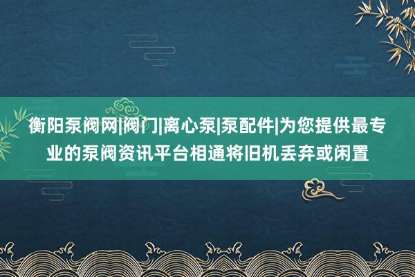 衡阳泵阀网|阀门|离心泵|泵配件|为您提供最专业的泵阀资讯平台相通将旧机丢弃或闲置